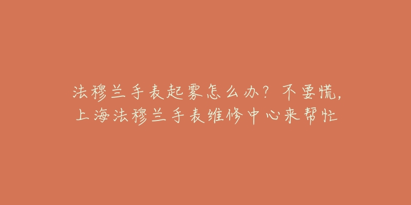 法穆兰手表起雾怎么办？不要慌，上海法穆兰手表维修中心来帮忙