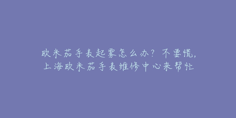 欧米茄手表起雾怎么办？不要慌，上海欧米茄手表维修中心来帮忙