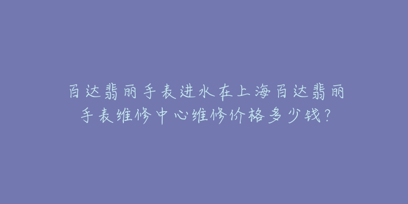 百达翡丽手表进水在上海百达翡丽手表维修中心维修价格多少钱？