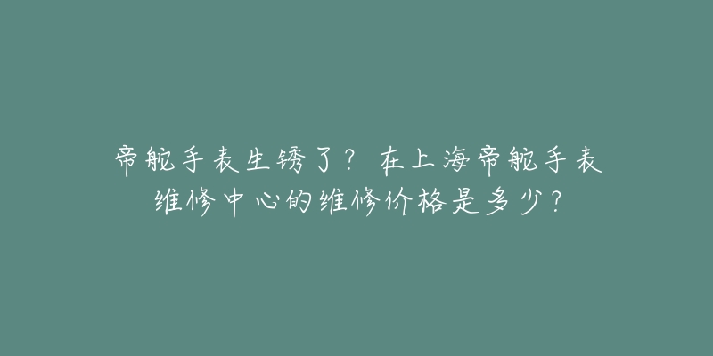 帝舵手表生锈了？在上海帝舵手表维修中心的维修价格是多少？