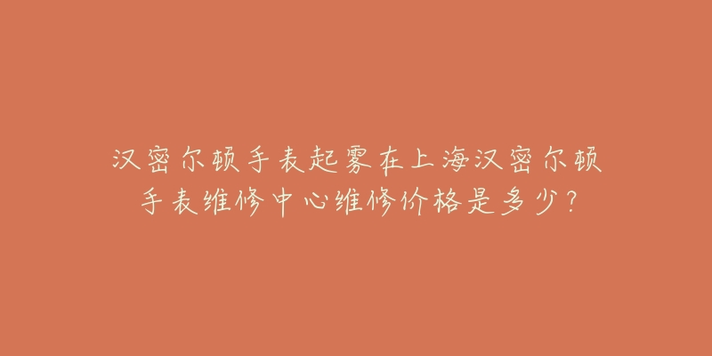 汉密尔顿手表起雾在上海汉密尔顿手表维修中心维修价格是多少？