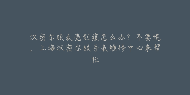 汉密尔顿表壳划痕怎么办？不要慌，上海汉密尔顿手表维修中心来帮忙