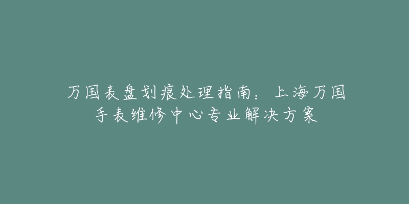 万国表盘划痕处理指南：上海万国手表维修中心专业解决方案