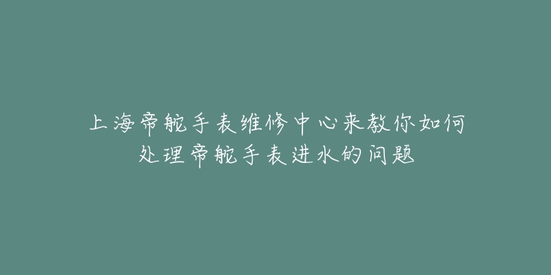 上海帝舵手表维修中心来教你如何处理帝舵手表进水的问题