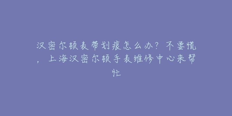 汉密尔顿表带划痕怎么办？不要慌，上海汉密尔顿手表维修中心来帮忙