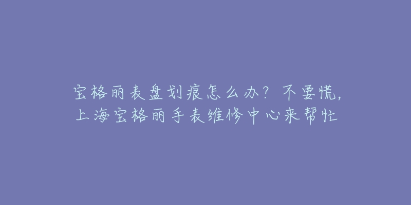 宝格丽表盘划痕怎么办？不要慌，上海宝格丽手表维修中心来帮忙