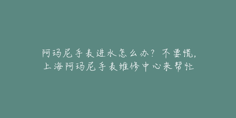 阿玛尼手表进水怎么办？不要慌，上海阿玛尼手表维修中心来帮忙