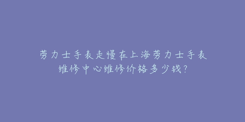 劳力士手表走慢在上海劳力士手表维修中心维修价格多少钱？