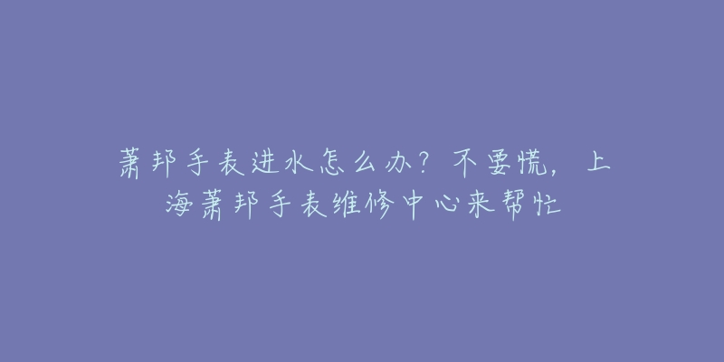 萧邦手表进水怎么办？不要慌，上海萧邦手表维修中心来帮忙