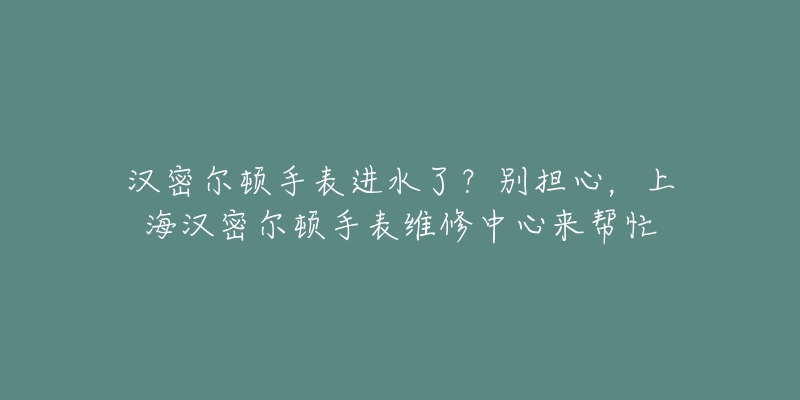 汉密尔顿手表进水了？别担心，上海汉密尔顿手表维修中心来帮忙