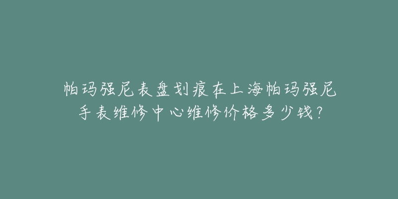 帕玛强尼表盘划痕在上海帕玛强尼手表维修中心维修价格多少钱？