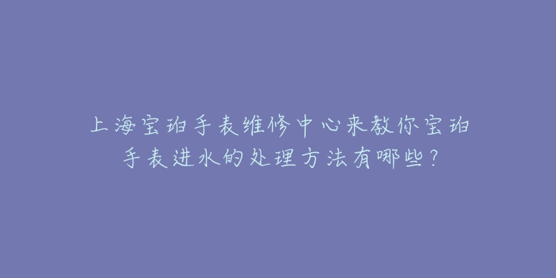 上海宝珀手表维修中心来教你宝珀手表进水的处理方法有哪些？