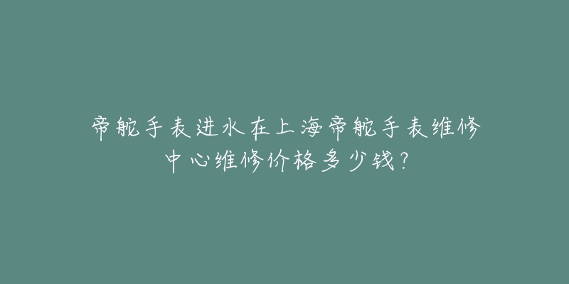 帝舵手表进水在上海帝舵手表维修中心维修价格多少钱？