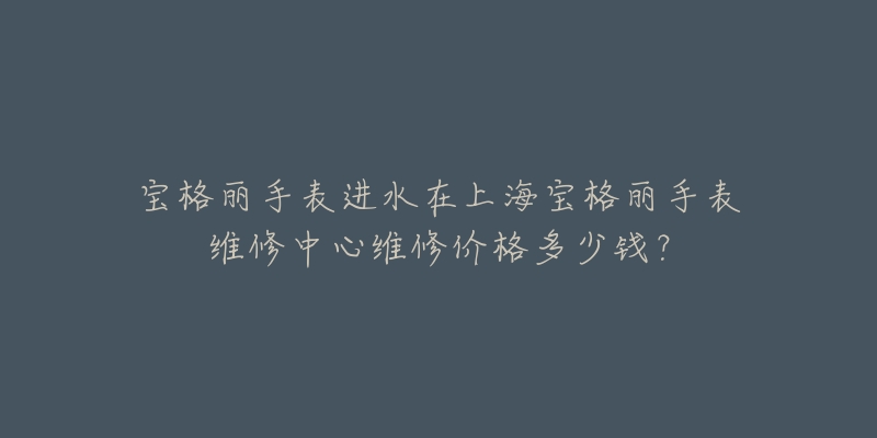 宝格丽手表进水在上海宝格丽手表维修中心维修价格多少钱？