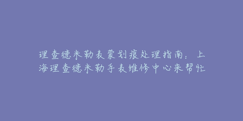 理查德米勒表蒙划痕处理指南：上海理查德米勒手表维修中心来帮忙