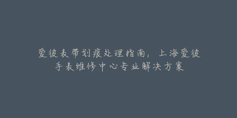 爱彼表带划痕处理指南：上海爱彼手表维修中心专业解决方案