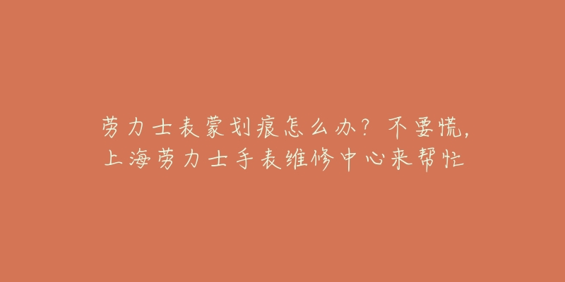 劳力士表蒙划痕怎么办？不要慌，上海劳力士手表维修中心来帮忙