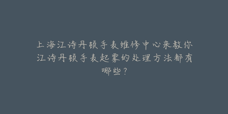 上海江诗丹顿手表维修中心来教你江诗丹顿手表起雾的处理方法都有哪些？