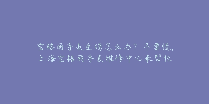 宝格丽手表生锈怎么办？不要慌，上海宝格丽手表维修中心来帮忙