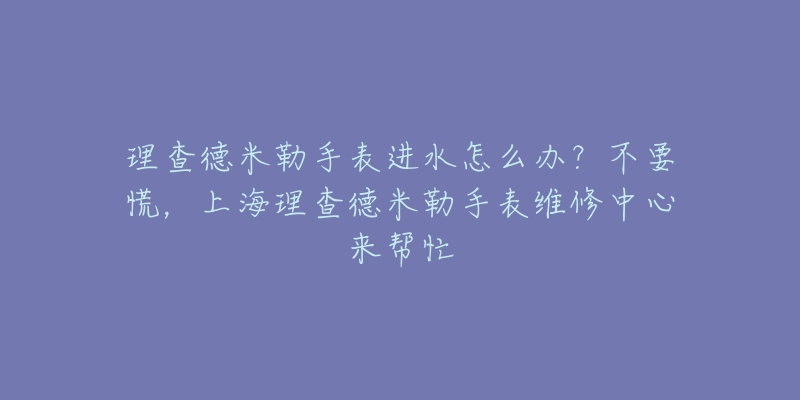 理查德米勒手表进水怎么办？不要慌，上海理查德米勒手表维修中心来帮忙