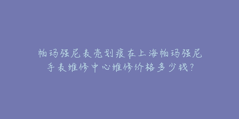 帕玛强尼表壳划痕在上海帕玛强尼手表维修中心维修价格多少钱？