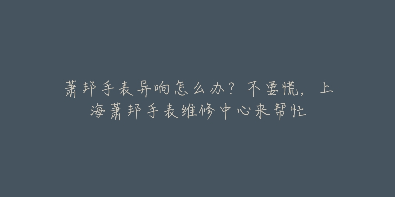 萧邦手表异响怎么办？不要慌，上海萧邦手表维修中心来帮忙