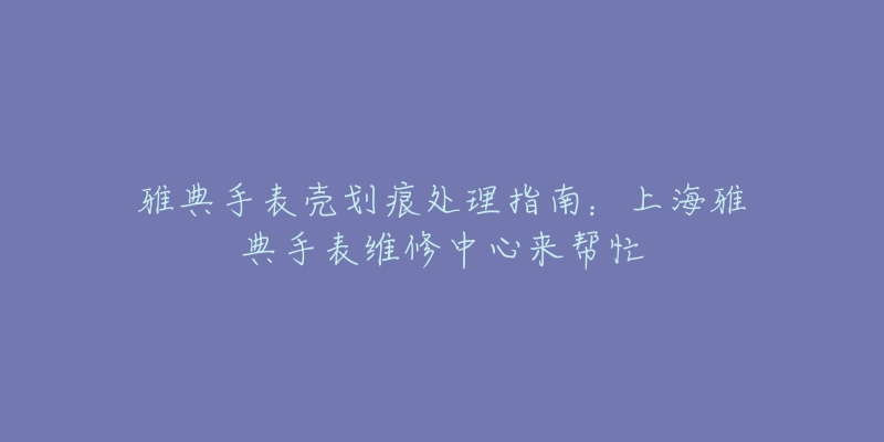 雅典手表壳划痕处理指南：上海雅典手表维修中心来帮忙