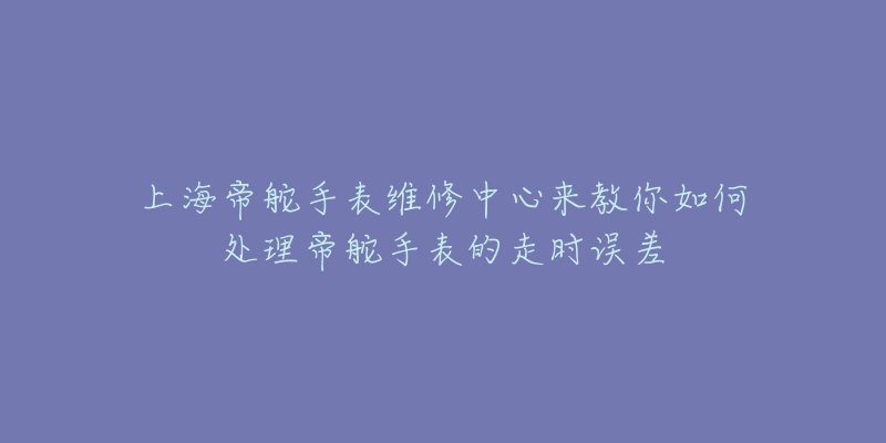 上海帝舵手表维修中心来教你如何处理帝舵手表的走时误差