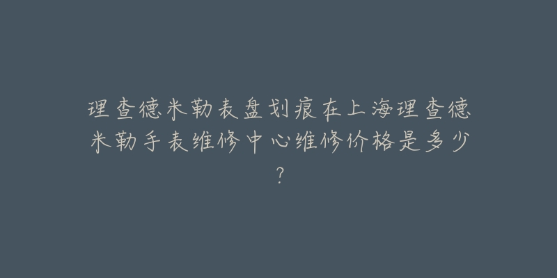 理查德米勒表盘划痕在上海理查德米勒手表维修中心维修价格是多少？