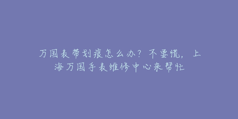 万国表带划痕怎么办？不要慌，上海万国手表维修中心来帮忙