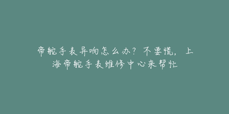 帝舵手表异响怎么办？不要慌，上海帝舵手表维修中心来帮忙