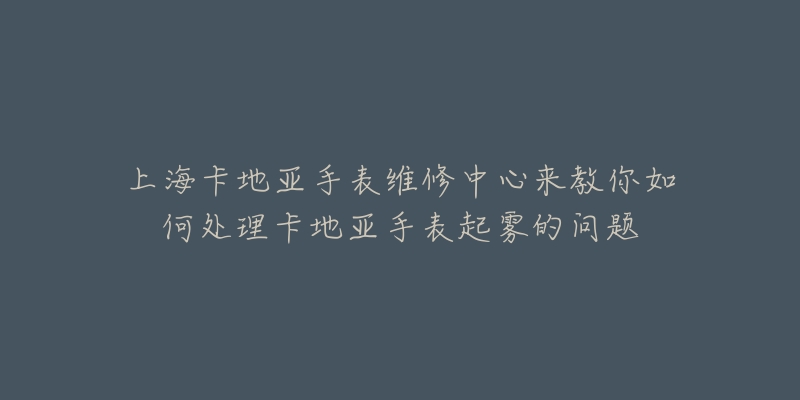 上海卡地亚手表维修中心来教你如何处理卡地亚手表起雾的问题