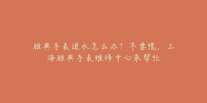 雅典手表进水怎么办？不要慌，上海雅典手表维修中心来帮忙