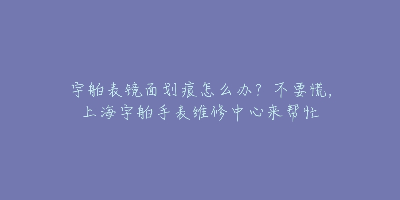 宇舶表镜面划痕怎么办？不要慌，上海宇舶手表维修中心来帮忙