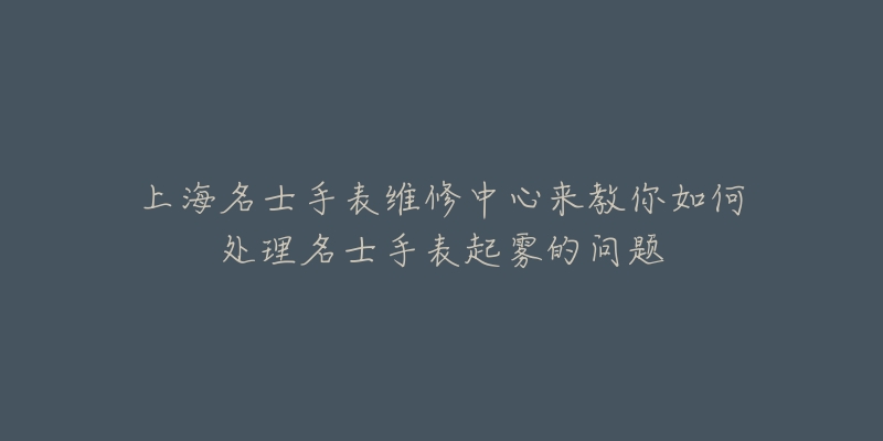 上海名士手表维修中心来教你如何处理名士手表起雾的问题