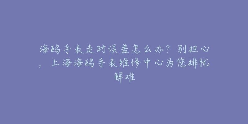 海鸥手表走时误差怎么办？别担心，上海海鸥手表维修中心为您排忧解难