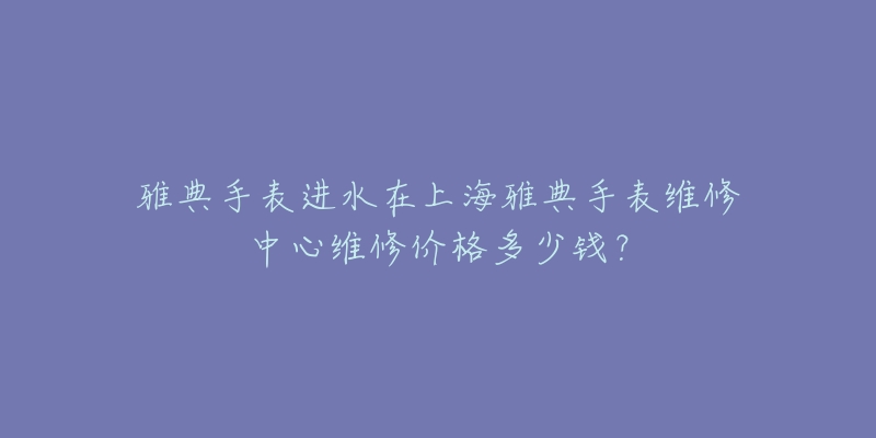 雅典手表进水在上海雅典手表维修中心维修价格多少钱？