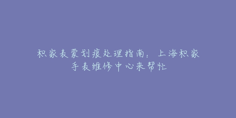 积家表蒙划痕处理指南：上海积家手表维修中心来帮忙