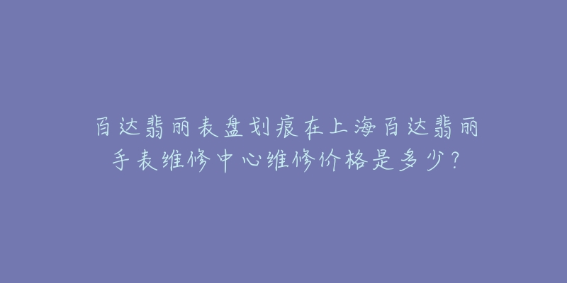 百达翡丽表盘划痕在上海百达翡丽手表维修中心维修价格是多少？