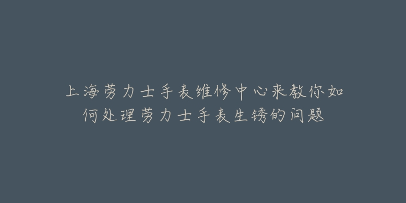 上海劳力士手表维修中心来教你如何处理劳力士手表生锈的问题