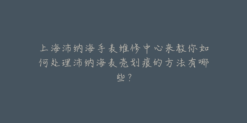 上海沛纳海手表维修中心来教你如何处理沛纳海表壳划痕的方法有哪些？