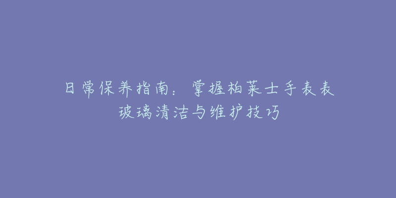 日常保养指南：掌握柏莱士手表表玻璃清洁与维护技巧