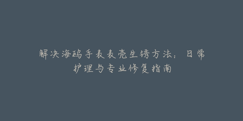 解决海鸥手表表壳生锈方法：日常护理与专业修复指南