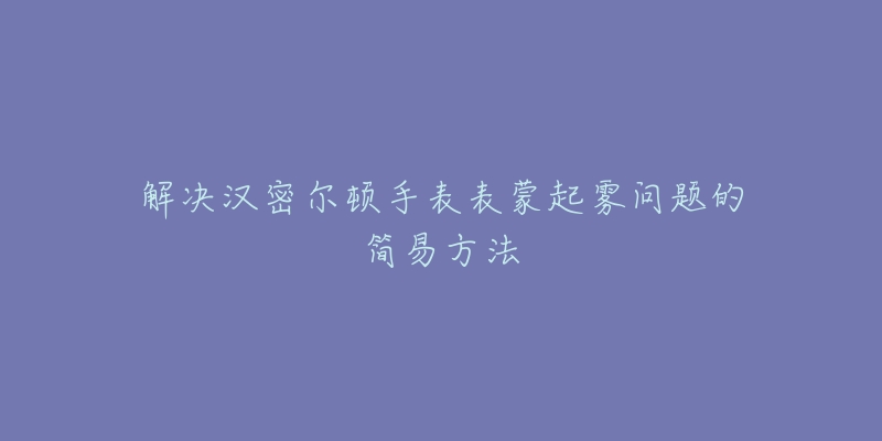 解决汉密尔顿手表表蒙起雾问题的简易方法