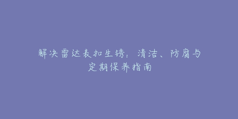 解决雷达表扣生锈：清洁、防腐与定期保养指南