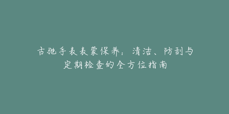 古驰手表表蒙保养：清洁、防刮与定期检查的全方位指南