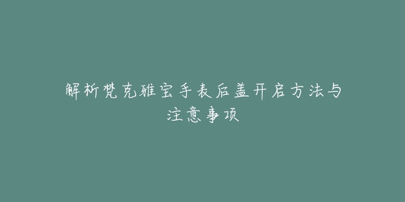 解析梵克雅宝手表后盖开启方法与注意事项