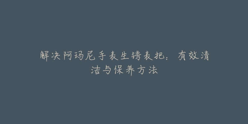 解决阿玛尼手表生锈表把：有效清洁与保养方法