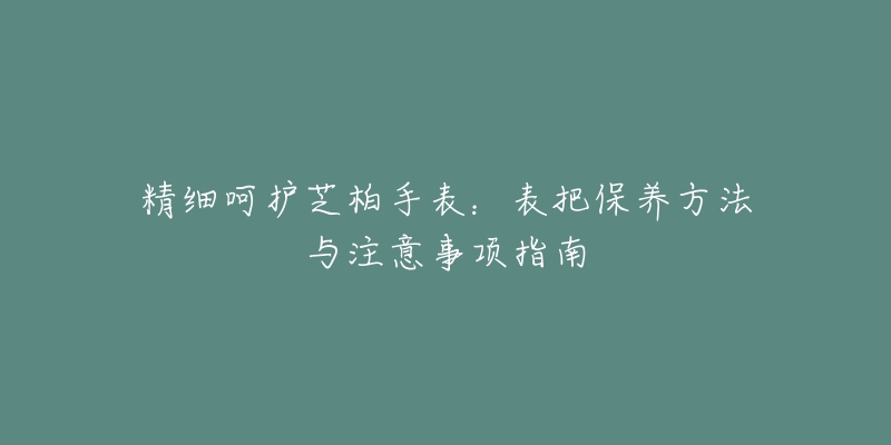 精细呵护芝柏手表：表把保养方法与注意事项指南