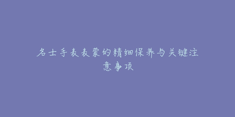 名士手表表蒙的精细保养与关键注意事项